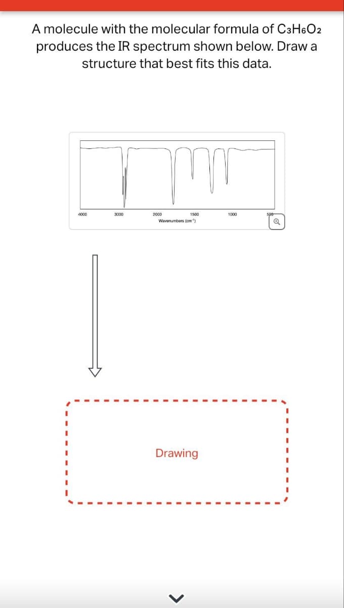 A molecule with the molecular formula of C3H6O2
produces the IR spectrum shown below. Draw a
structure that best fits this data.
I
4000
mm
1500
Wavenumbers (cm)
2000
Drawing
1000