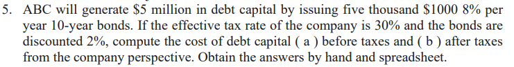 5. ABC will generate $5 million in debt capital by issuing five thousand $1000 8% per
year 10-year bonds. If the effective tax rate of the company is 30% and the bonds are
discounted 2%, compute the cost of debt capital (a) before taxes and (b) after taxes
from the company perspective. Obtain the answers by hand and spreadsheet.