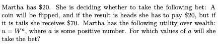 Martha has $20. She is deciding whether to take the following bet: A
coin will be flipped, and if the result is heads she has to pay $20, but if
it is tails she receives $70. Martha has the following utility over wealth:
u = W", where a is some positive number. For which values of a will she
take the bet?
