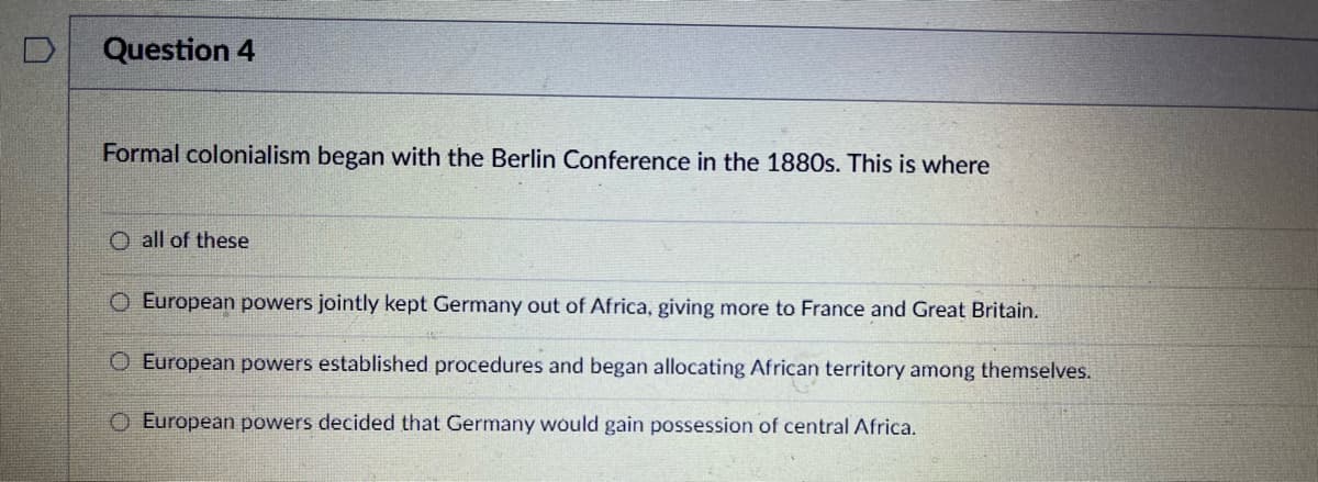 Question 4
Formal colonialism began with the Berlin Conference in the 1880s. This is where
O all of these
O European powers jointly kept Germany out of Africa, giving more to France and Great Britain.
O European powers established procedures and began allocating African territory among themselves.
European powers decided that Germany would gain possession of central Africa.
