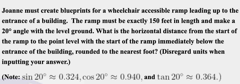 Joanne must create blueprints for a wheelchair accessible ramp leading up to the
entrance of a building. The ramp must be exactly 150 feet in length and make a
20° angle with the level ground. What is the horizontal distance from the start of
the ramp to the point level with the start of the ramp immediately below the
entrance of the building, rounded to the nearest foot? (Disregard units when
inputting your answer.)
(Note: sin 20° 2 0.324, cos 20° 2 0.940, and tan 20° 2 0.364.)
