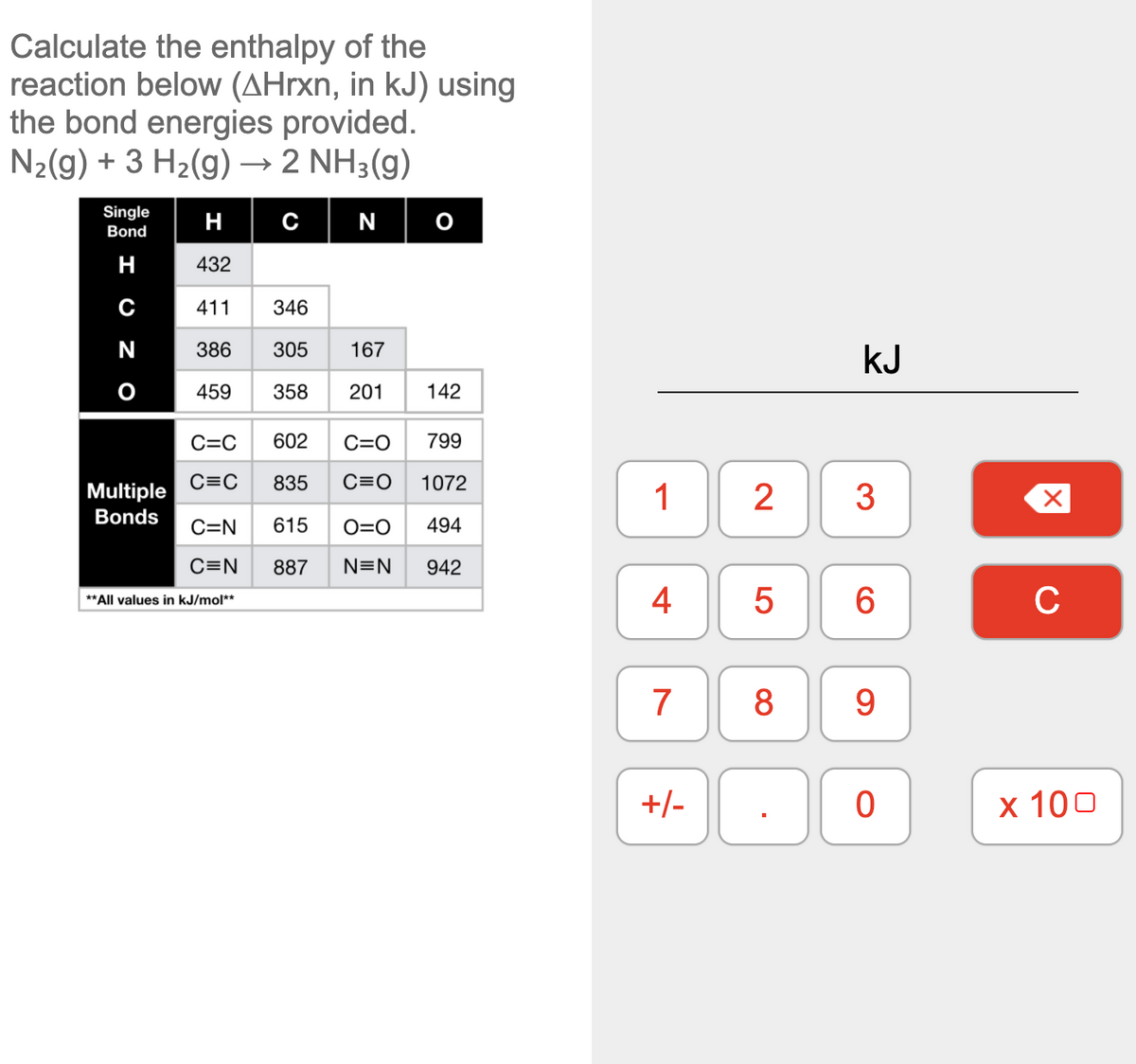 Calculate the enthalpy of the
reaction below (AHrxn, in kJ) using
the bond energies provided.
N2(g) + 3 H2(g) → 2 NH3(g)
Single
H
c|N
Bond
H
432
411
346
N
386
305
167
kJ
459
358
201
142
C=C
602
C=O
799
C=C
835
C=O
1072
Multiple
1
2
3
Bonds
C=N
615
O=O
494
C=N
887
N=N
942
** All values in kJ/mol**
4
5
6.
C
7
8
9.
+/-
х 100
