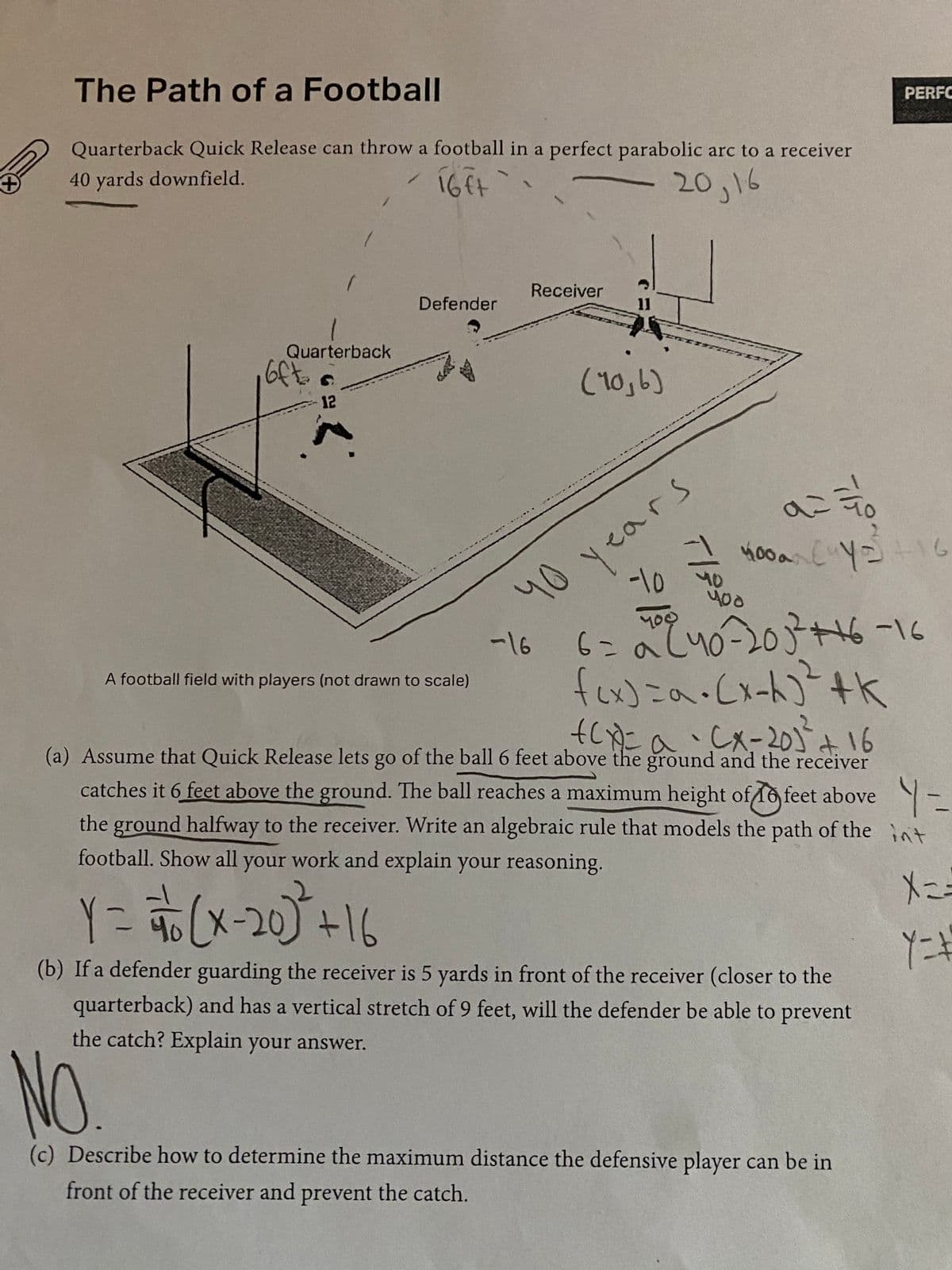 +
The Path of a Football
Quarterback Quick Release can throw a football in a perfect parabolic arc to a receiver
40 yards downfield.
16ft
`
Receiver
Defender
Quarterback
12
oft
2.
11
(10,6)
16ر20
Oh
a=ão
400a (4y +16
-10
-16
A football field with players (not drawn to scale)
6 = 20 240-20 3³² +16-16
f(x) =α = (x-4)² +K
+(x)= a · CX-201² +16
(a) Assume that Quick Release lets go of the ball 6 feet above the ground and the receiver
catches it 6 feet above the ground. The ball reaches a maximum height of feet above-
the ground halfway to the receiver. Write an algebraic rule that models the path of the int
football. Show all your work and explain your reasoning.
Y = = (x-20)² + 16
Y=#
(b) If a defender guarding the receiver is 5 yards in front of the receiver (closer to the
quarterback) and has a vertical stretch of 9 feet, will the defender be able to prevent
the catch? Explain your answer.
NO.
(c) Describe how to determine the maximum distance the defensive player can be in
front of the receiver and prevent the catch.
صد مورا
PERFO
years