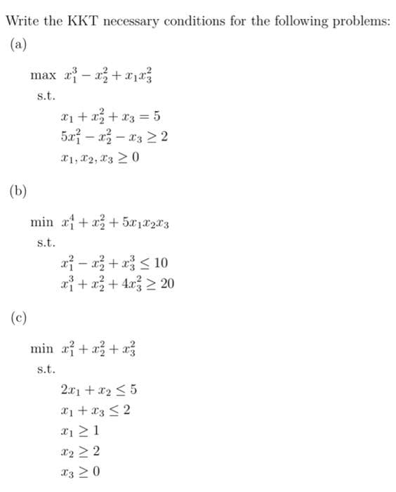 Write the KKT necessary conditions for the following problems:
(a)
max r – a + rja
s.t.
x1 + x+ x3 = 5
5a – a3 – x3 2 2
X1, X2, X3 2 0
(b)
min a+ x+5x1x2x3
s.t.
xỉ - 3 + a< 10
a+ a+ 4x > 20
(c)
min af + a + a3
s.t.
2.x1 +x2 < 5
x1 + x3 < 2
xị > 1
x2 > 2
X3 >0
