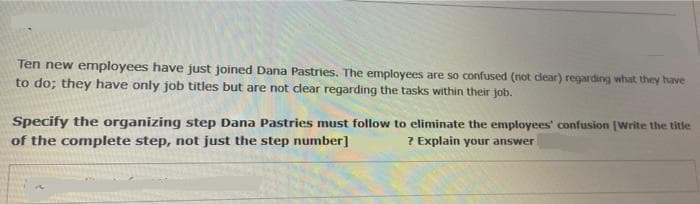 Ten new employees have just joined Dana Pastries. The employees are so confused (not dear) regarding what they have
to do; they have only job titles but are not clear regarding the tasks within their job.
Specify the organizing step Dana Pastries must follow to eliminate the employees' confusion [Write the title
of the complete step, not just the step number]
? Explain your answer
