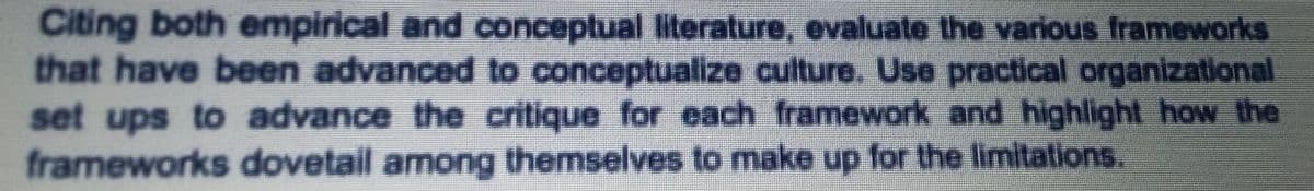 Citing both empirical and conceptual literature, evaluate the various frameworks
that have been advanced to conceptualize culture. Use practical organizational
set ups to advance the critique for each framework and highlight how the
frameworks dovetail among themselves to make up for the limitations.
