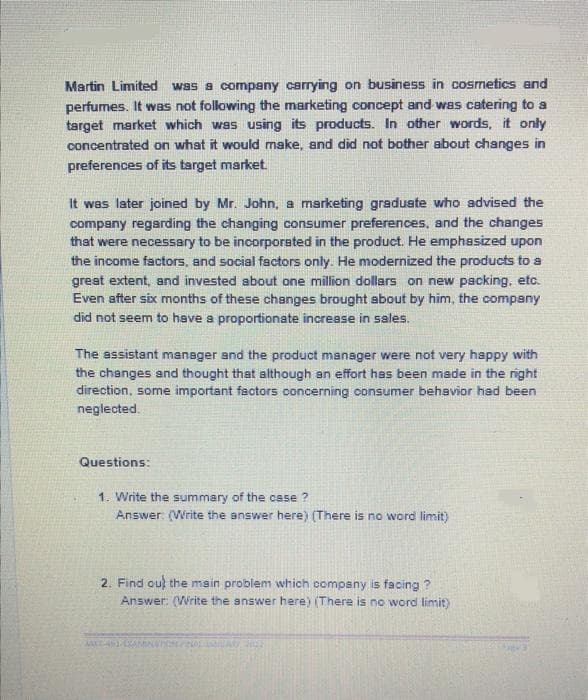 Martin Limited was a company carrying on business in cosmetics and
perfumes. It was not following the marketing concept and was catering to a
target market which was using its products. In other words, it only
concentrated on what it would make, and did not bother about changes in
preferences of its target market.
It was later joined by Mr. John, a marketing graduste who advised the
company regarding the changing consumer preferences, and the changes
that were necessary to be incorporated in the product. He emphasized upon
the income factors, and social factors only. He modernized the products to a
great extent, and invested about one million dollars on new packing, etc.
Even sfter six months of these changes brought about by him, the company
did not seem to hsve a proportionate increase in sales.
The sssistant manager and the product manager were not very happy with
the changes and thought that although an effort has been made in the right
direction, some important factors concerning consumer behavior had been
neglected.
Questions:
1. Write the summary of the case ?
Answer (Write the answer here) (There is no word limit)
2. Find ou the main problem which company is facing ?
Answer: (Write the answer here) (There is no word limit)
