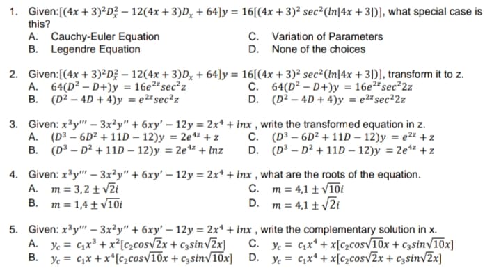 1. Given:[(4x + 3)²D? – 12(4x + 3)D, + 64]y = 16[(4x + 3)² sec²(In|4x + 3|)], what special case is
this?
A. Cauchy-Euler Equation
B. Legendre Equation
C. Variation of Parameters
D. None of the choices
2. Given:[(4x + 3)²D? – 12(4x + 3)D, + 64]y = 16[(4x + 3)² sec²(In|4x + 3|)], transform it to z.
A. 64(D² – D+)y = 16e²²sec²z
B. (D² – 4D + 4)y = e2# sec²z
C. 64(D² – D+)y = 16e2# sec²2z
D. (D? – 4D + 4)y = e2# sec²2z
3. Given: x³y" – 3x²y" + 6xy' – 12y = 2x* + Inx , write the transformed equation in z.
A. (D3 – 6D² + 11D – 12)y = 2e4z + z
B. (D³ – D² + 11D – 12)y = 2e*z + Inz
C. (D³ – 6D² + 11D – 12)y = e2z + z
D. (D³ – D² + 11D – 12)y = 2e** + z
%3D
4. Given: x³y" – 3x²y" + 6xy' – 12y = 2x* + Inx , what are the roots of the equation.
A. m = 3,2 + v2i
B. m = 1,4 ± V10i
C. m = 4,1 ± V10i
D. m = 4,1 t /2i
5. Given: x³y" – 3x²y" + 6xy' – 12y = 2x* + Inx , write the complementary solution in x.
Ye = C;x³ + x²[c2cosv2x + c3sin/2x]
B. Ye = c,x + x*[c2cosv10x + c3sinv10x]
A.
C. y. = C,x* + x[c2cosv10x + c3sin/10x]
D.
Ye = C1x* + x[c2cosv2x + c3sinvZx]
