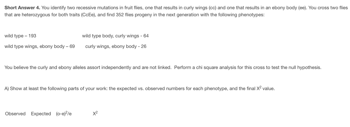 Short
Answer 4. You identify two recessive mutations in fruit flies, one that results in curly wings (cc) and one that results in an ebony body (ee). You cross two flies
that are heterozygous for both traits (CcEe), and find 352 flies progeny in the next generation with the following phenotypes:
wild type - 193
wild type body, curly wings - 64
wild type wings, ebony body - 69
curly wings, ebony body - 26
You believe the curly and ebony alleles assort independently and are not linked. Perform a chi square analysis for this cross to test the null hypothesis.
A) Show at least the following parts of your work: the expected vs. observed numbers for each phenotype, and the final X² value.
Observed Expected (o-e)²/e
X²