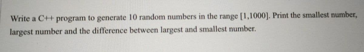 Write a C++ program to generate 10 random numbers in the range [1,1000]. Print the smallest number,
largest number and the difference between largest and smallest number.
