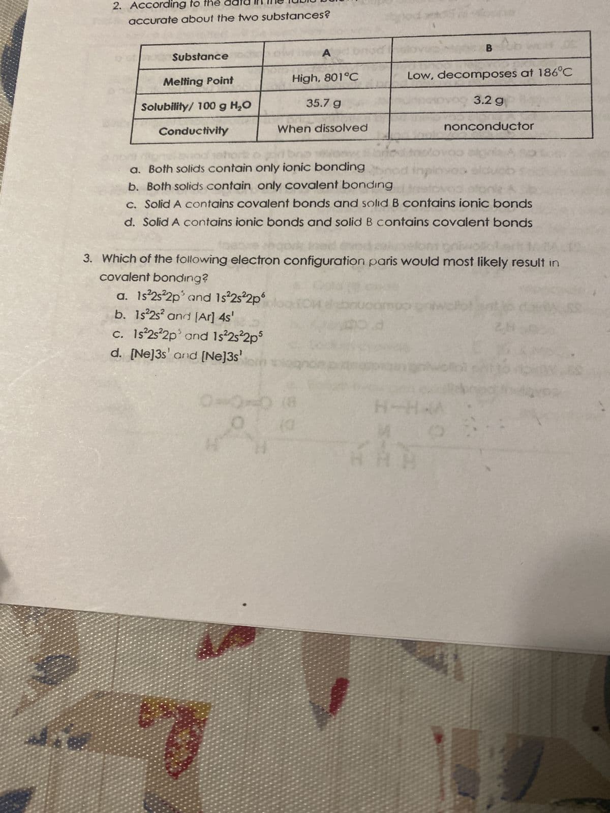 2. According to the da
accurate about the two substances?
Substance
Melting Point
Solubility/ 100 g H₂O
Conductivity
A
High, 801°C
35.7 g
When dissolved
0
od
a. Both solids contain only ionic bonding
b. Both solids contain only covalent bonding
sto
c. Solid A contains covalent bonds and solid B contains ionic bonds
d. Solid A contains ionic bonds and solid B contains covalent bonds
Low, decomposes at 186°C
3.2 g
nonconductor
3. Which of the following electron configuration paris would most likely result in
covalent bonding?
a. 1s²2s²2p³ and 1s²2s²2p6
b. 1s²2s² and [Ar] 4s'
c. 1s²2s²2p³ and 1s²2s²2p5
d. [Ne]3s' and [Ne]3s¹ bin blogno
como pa
d
C
ww
BAH
oloi
H-HAA
2
SH