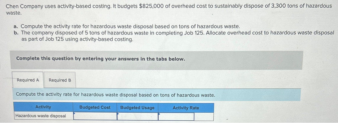 Chen Company uses activity-based costing. It budgets $825,000 of overhead cost to sustainably dispose of 3,300 tons of hazardous
waste.
a. Compute the activity rate for hazardous waste disposal based on tons of hazardous waste.
b. The company disposed of 5 tons of hazardous waste in completing Job 125. Allocate overhead cost to hazardous waste disposal
as part of Job 125 using activity-based costing.
Complete this question by entering your answers in the tabs below.
Required A Required B
Compute the activity rate for hazardous waste disposal based on tons of hazardous waste.
Activity
Budgeted Cost
Budgeted Usage
Hazardous waste disposal
Activity Rate