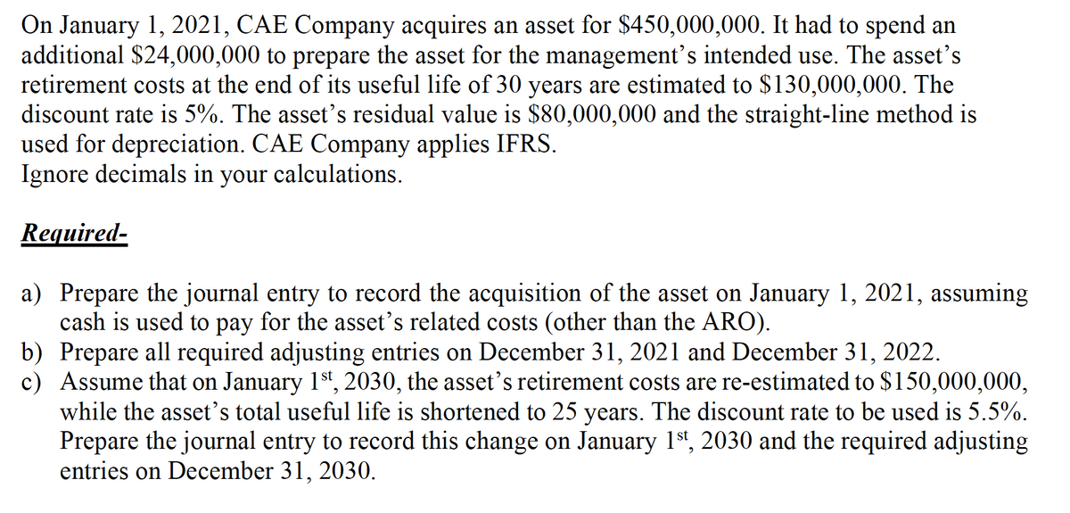 On January 1, 2021, CAE Company acquires an asset for $450,000,000. It had to spend an
additional $24,000,000 to prepare the asset for the management's intended use. The asset's
retirement costs at the end of its useful life of 30 years are estimated to $130,000,000. The
discount rate is 5%. The asset's residual value is $80,000,000 and the straight-line method is
used for depreciation. CAE Company applies IFRS.
Ignore decimals in your calculations.
Required-
a) Prepare the journal entry to record the acquisition of the asset on January 1, 2021, assuming
cash is used to pay for the asset's related costs (other than the ARO).
b) Prepare all required adjusting entries on December 31, 2021 and December 31, 2022.
c) Assume that on January 1st, 2030, the asset's retirement costs are re-estimated to $150,000,000,
while the asset's total useful life is shortened to 25 years. The discount rate to be used is 5.5%.
Prepare the journal entry to record this change on January 1st, 2030 and the required adjusting
entries on December 31, 2030.
