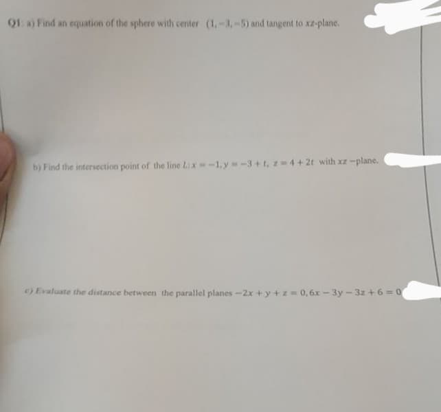 91 a) Find an equation of the sphere with center (1,-3,-5) and tangent to xz-plane.
b) Find the intersection point of the line Lix-1,y-3+t, z 4+2t with xz -plane.
) Evaluate the distance between the parallel planes -2x +y+z = 0,6x - 3y - 3z +6 = 0
