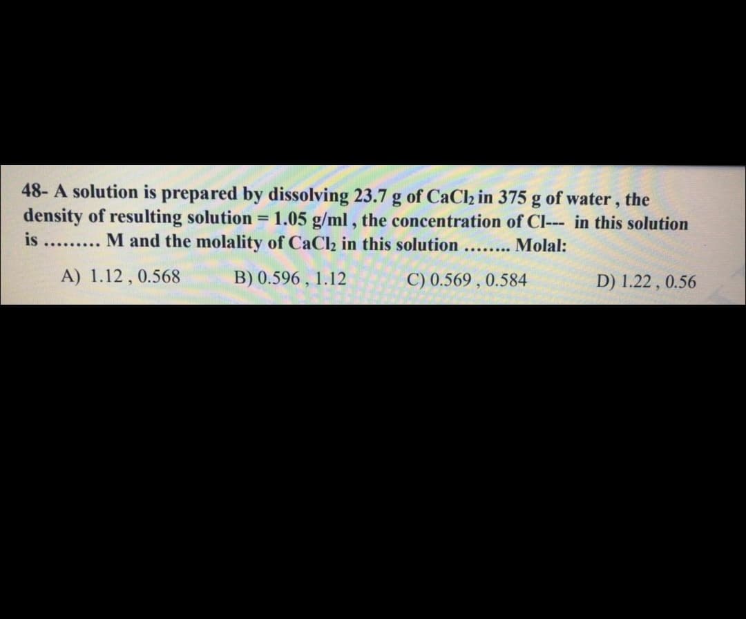 48- A solution is prepared by dissolving 23.7 g of CaCh in 375 g of water, the
density of resulting solution = 1.05 g/ml, the concentration of Cl--- in this solution
is ......... M and the molality of CaCl2 in this solution........
%3D
Molal:
A) 1.12 , 0.568
B) 0.596 , 1.12
C) 0.569 , 0.584
D) 1.22 , 0.56
