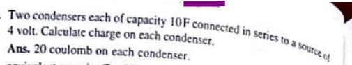 - Two condensers each of capacity 10F connected in series to a soutce of
4 volt. Calculate charge on each condenser.
Ans. 20 coulomb on each condenser.
