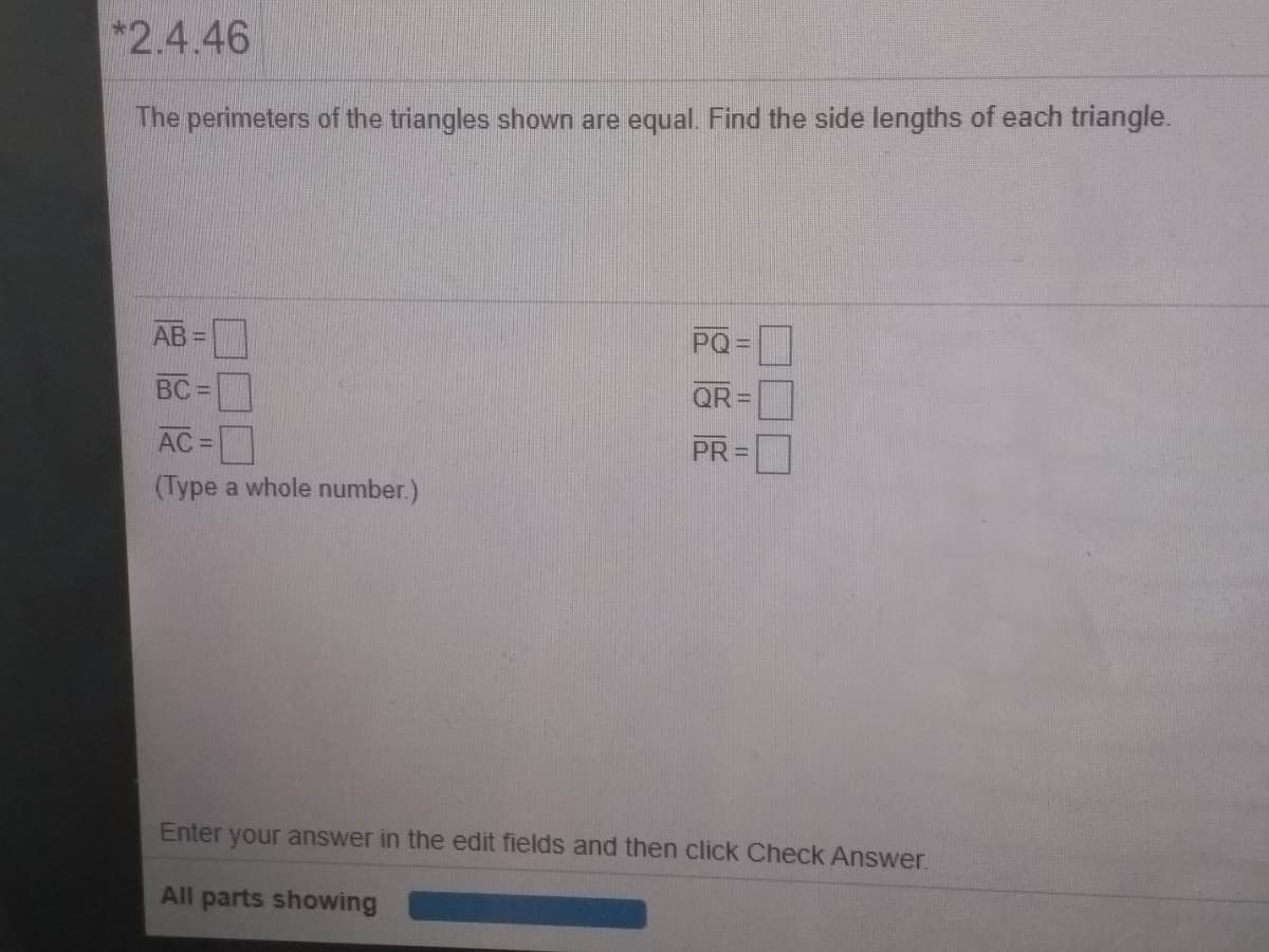 *2.4.46
The perimeters of the triangles shown are equal. Find the side lengths of each triangle.
AB =
PQ
BC =
QR =
AC =
PR=
(Type a whole number.)
Enter
your answer in the edit fields and then click Check Answer.
All parts showing
