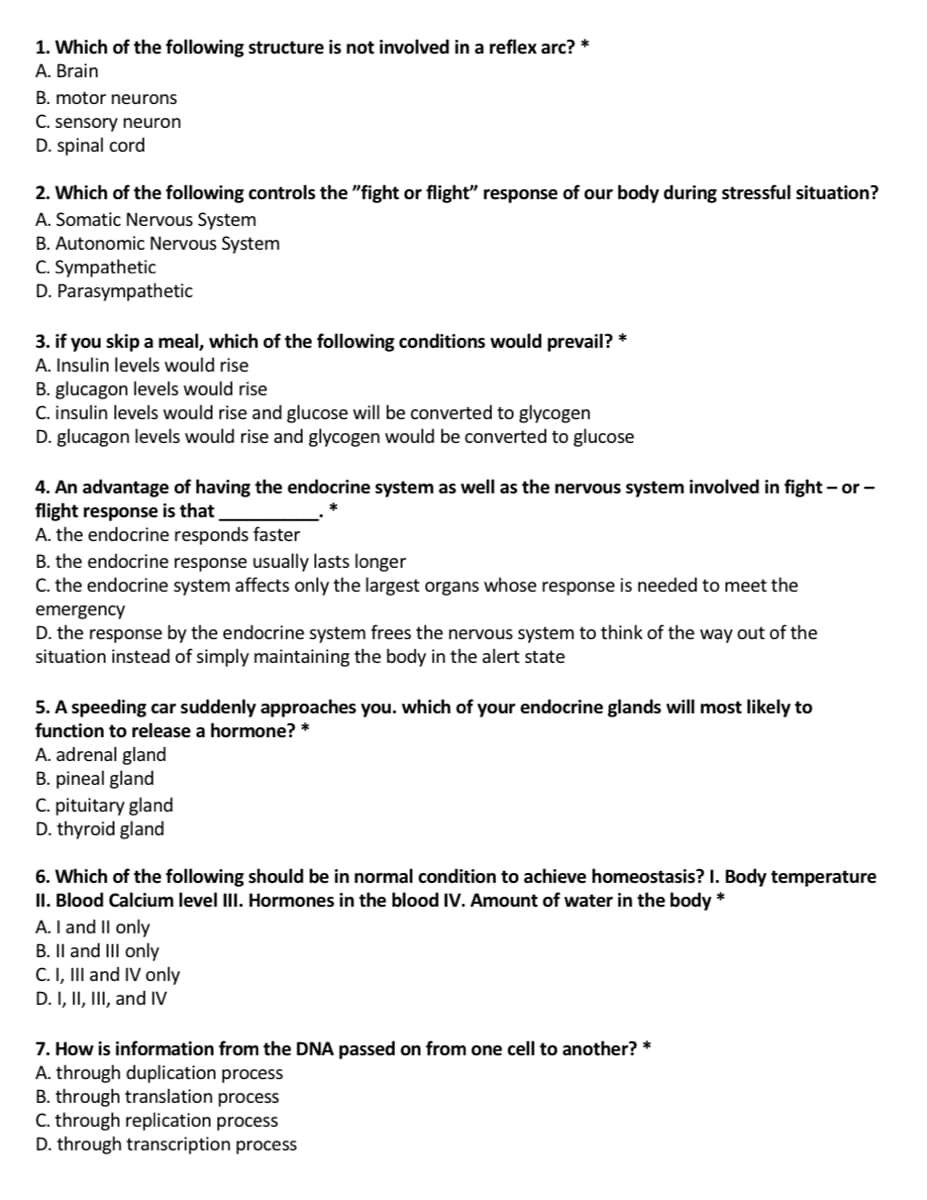1. Which of the following structure is not involved in a reflex arc? *
A. Brain
B. motor neurons
C. sensory neuron
D. spinal cord
2. Which of the following controls the "fight or flight" response of our body during stressful situation?
A. Somatic Nervous System
B. Autonomic Nervous System
C. Sympathetic
D. Parasympathetic
3. if you skip a meal, which of the following conditions would prevail?
A. Insulin levels would rise
B. glucagon levels would rise
C. insulin levels would rise and glucose will be converted to glycogen
D. glucagon levels would rise and glycogen would be converted to glucose
4. An advantage of having the endocrine system as well as the nervous system involved in fight – or -
flight response is that
A. the endocrine responds faster
B. the endocrine response usually lasts longer
C. the endocrine system affects only the largest organs whose response is needed to meet the
emergency
D. the response by the endocrine system frees the nervous system to think of the way out of the
situation instead of simply maintaining the body in the alert state
5. A speeding car suddenly approaches you. which of your endocrine glands will most likely to
function to release a hormone? *
A. adrenal gland
B. pineal gland
C. pituitary gland
D. thyroid gland
6. Which of the following should be in normal condition to achieve homeostasis? I. Body temperature
II. Blood Calcium level III. Hormones in the blood IV. Amount of water in the body *
A. I and II only
B. Il and III only
C. I, III and IV only
D. I, II, III, and IV
7. How is information from the DNA passed on from one cell to another? *
A. through duplication process
B. through translation process
C. through replication process
D. through transcription process
