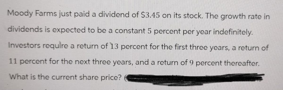 Moody Farms just paid a dividend of $3.45 on its stock. The growth rate in
dividends is expected to be a constant 5 percent per year indefinitely.
Investors require a return of 13 percent for the first three years, a return of
11 percent for the next three years, and a return of 9 percent thereafter.
What is the current share price?