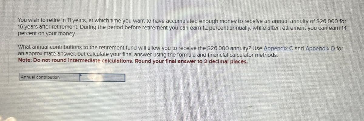 You wish to retire in 11 years, at which time you want to have accumulated enough money to receive an annual annulty of $26,000 for
16 years after retirement. During the period before retirement you can earn 12 percent annually, while after retirement you can earn 14
percent on your money.
What annual contributions to the retirement fund will allow you to receive the $26,000 annuity? Use Appendix C and Appendix D for
an approximate answer, but calculate your final answer using the formula and financial calculator methods.
Note: Do not round Intermediate calculations. Round your final answer to 2 decimal places.
Annual contribution