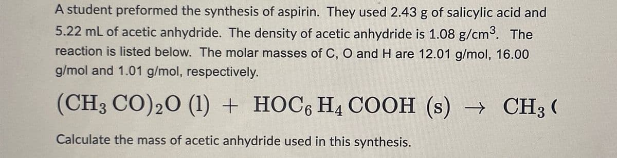 A student preformed the synthesis of aspirin. They used 2.43 g of salicylic acid and
5.22 mL of acetic anhydride. The density of acetic anhydride is 1.08 g/cm³. The
reaction is listed below. The molar masses of C, O and H are 12.01 g/mol, 16.00
g/mol and 1.01 g/mol, respectively.
(CH3 CO) ₂0 (1) + HOC6 H4 COOH (s) → CH3 (
Calculate the mass of acetic anhydride used in this synthesis.