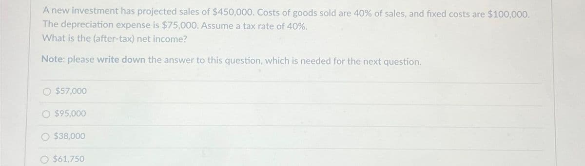 A new investment has projected sales of $450,000. Costs of goods sold are 40% of sales, and fixed costs are $100,000.
The depreciation expense is $75,000. Assume a tax rate of 40%.
What is the (after-tax) net income?
Note: please write down the answer to this question, which is needed for the next question.
$57,000
$95,000
$38,000
O $61,750