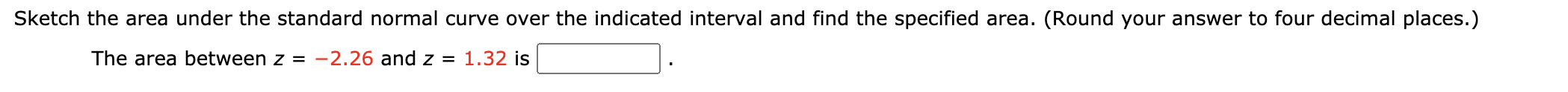 ### Educational Resource: Finding Areas Under the Standard Normal Curve

#### Instructions

**Task:** 
Sketch the area under the standard normal curve over the indicated interval and find the specified area. 

**Steps to Follow:**
1. Identify the z-values that define the interval.
2. Sketch the standard normal curve, marking the identified z-values.
3. Calculate the area under the standard normal curve between these z-values.

#### Example Problem

**Problem Statement:**
The area between \( z = -2.26 \) and \( z = 1.32 \) is __________.

**Steps to Solve:**

1. **Identify the z-values:** 
   - The given z-values are \( z = -2.26 \) and \( z = 1.32 \).
   
2. **Sketch the Standard Normal Curve:**
   - Draw a bell-shaped curve representing the standard normal distribution.
   - Mark the points where \( z = -2.26 \) and \( z = 1.32 \) on the horizontal axis.
   - Shade the area between these two z-values.

3. **Calculate the Area:**
   - Use the standard normal distribution table (z-table) or a computational tool to find the area between the two z-values.
   - Round the final answer to four decimal places.

**Find the Area:**
- Look up the cumulative area to the left of \( z = -2.26 \) and \( z = 1.32 \) in the z-tables or use an online calculator.

Your final answer should be formatted as a four decimal place number and entered in the provided box.

---

This process helps in understanding how to determine areas under the standard normal curve, which is a common task in statistics and probability.