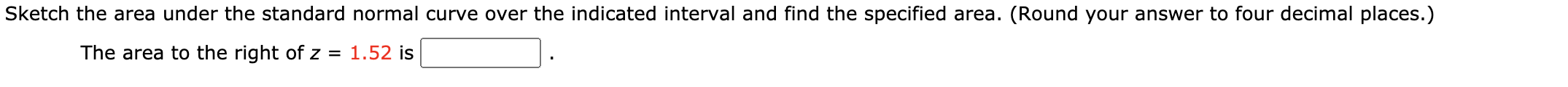 Sketch the area under the standard normal curve over the indicated interval and find the specified area. (Round your answer to four decimal places.)
The area to the right of z = 1.52 is

