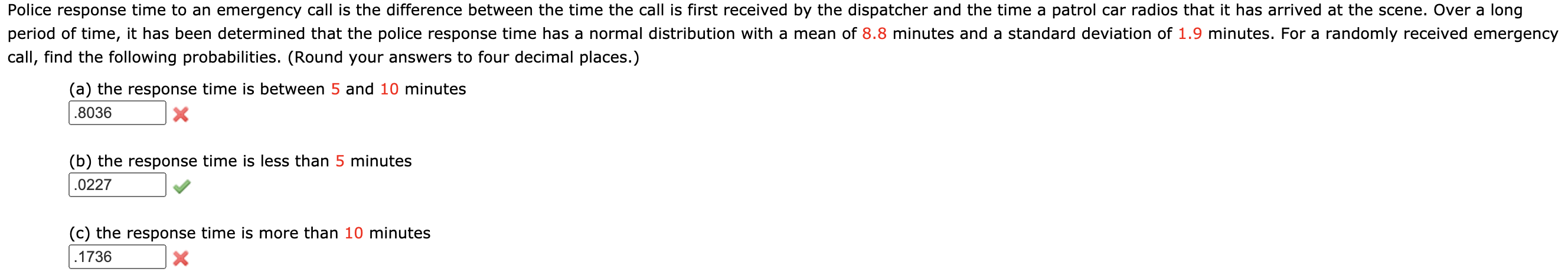 **Police Response Time Analysis**

Police response time to an emergency call is the difference between the time the call is first received by the dispatcher and the time a patrol car radios that it has arrived at the scene. Over a long period of time, it has been determined that the police response time follows a normal distribution with a mean of 8.8 minutes and a standard deviation of 1.9 minutes. For a randomly received emergency call, find the following probabilities. (Round your answers to four decimal places.)

**(a) The response time is between 5 and 10 minutes**

- Given Answer: 0.8036 ❌ (Incorrect)

**(b) The response time is less than 5 minutes**

- Given Answer: 0.0227 ✔️ (Correct)

**(c) The response time is more than 10 minutes**

- Given Answer: 0.1736 ❌ (Incorrect)
