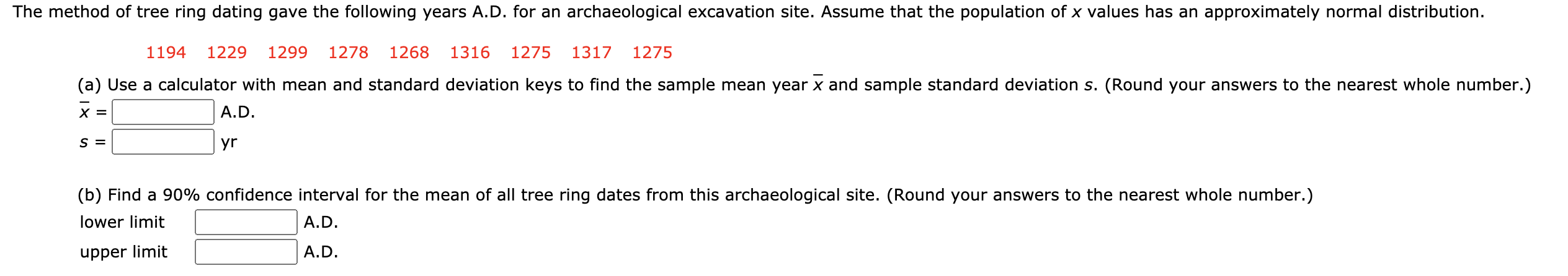 ### Tree Ring Dating Analysis

The method of tree ring dating yielded the following years A.D. for an archaeological excavation site. Assume that the population of \( x \) values follows an approximately normal distribution.

**Tree Ring Dates (Years A.D.):**
1194, 1229, 1299, 1278, 1268, 1316, 1275, 1317, 1275

#### Part (a): Calculation of Mean and Standard Deviation
Use a calculator to find the sample mean year (\( \overline{x} \)) and the sample standard deviation (\( s \)). Round your answers to the nearest whole number.

\[
\overline{x} = \_\_\_\_\_ \ A.D.
\]

\[
s = \_\_\_\_\_ \ yr
\]

#### Part (b): 90% Confidence Interval
Determine a 90% confidence interval for the mean of all tree ring dates from this archaeological site. Round your answers to the nearest whole number.

**Confidence Interval:**

\[
\text{Lower Limit} \ \_\_\_\_\_ \ A.D.
\]

\[
\text{Upper Limit} \ \_\_\_\_\_ \ A.D.
\]