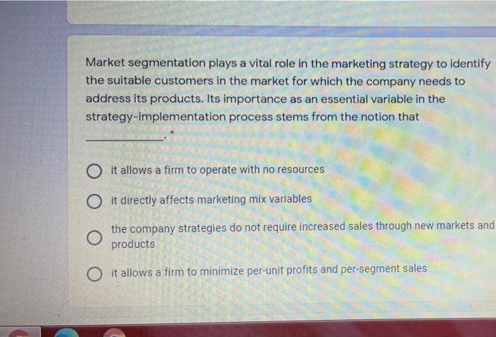 Market segmentation plays a vital role in the marketing strategy to identify
the suitable customers in the market for which the company needs to
address its products. Its importance as an essential variable in the
strategy-implementation process stems from the notion that
O it allows a firm to operate with no resources
O it directly affects marketing mix variables
the company strategies do not require increased sales through new markets and
products
O it allows a firm to minimize per-unit profits and per-segment sales
