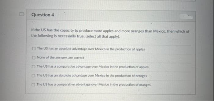 Question 4
If-the US has the capacity to produce more apples and more oranges than Mexico, then which of
the following is necessarily true. (select all that apply).
The US has an absolute advantage over Mexico in the production of apples
None of the answers are correct
The US has a comparative advantage over Mexico in the production of apples
The US has an absolute advantage over Mexico in the production of oranges
The US has a comparative advantage over Mexico in the production of oranges