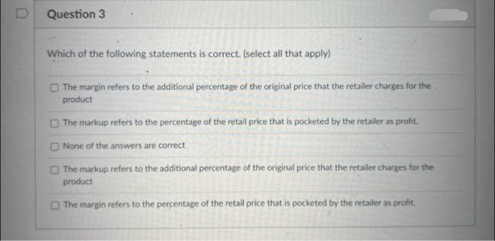 D
Question 3
Which of the following statements is correct. (select all that apply)
The margin refers to the additional percentage of the original price that the retailer charges for the
product
The markup refers to the percentage of the retail price that is pocketed by the retailer as profit.
None of the answers are correct
The markup refers to the additional percentage of the original price that the retailer charges for the
product
The margin refers to the percentage of the retail price that is pocketed by the retailer as profit.