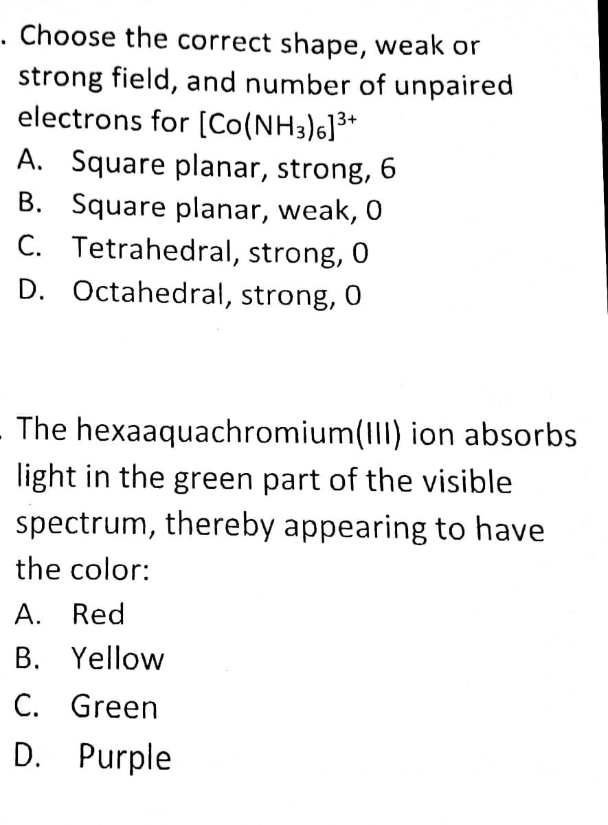 . Choose the correct shape, weak or
strong field, and number of unpaired
electrons for [Co(NH3)6]**
A. Square planar, strong, 6
B. Square planar, weak, 0
C. Tetrahedral, strong, 0
D. Octahedral, strong, 0
The hexaaquachromium(III) ion absorbs
light in the green part of the visible
spectrum, thereby appearing to have
the color:
А. Red
B. Yellow
C. Green
D. Purple
