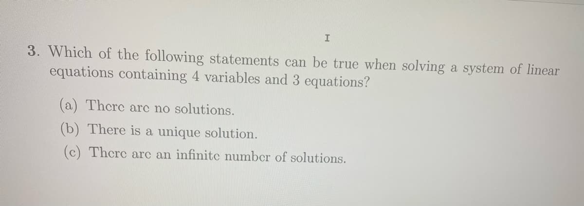 3. Which of the following statements can be true when solving a system of linear
equations containing 4 variables and 3 equations?
(a) Therc arc no solutions.
(b) There is a unique solution.
(c) Thcrc arc an infinite number of solutions.
