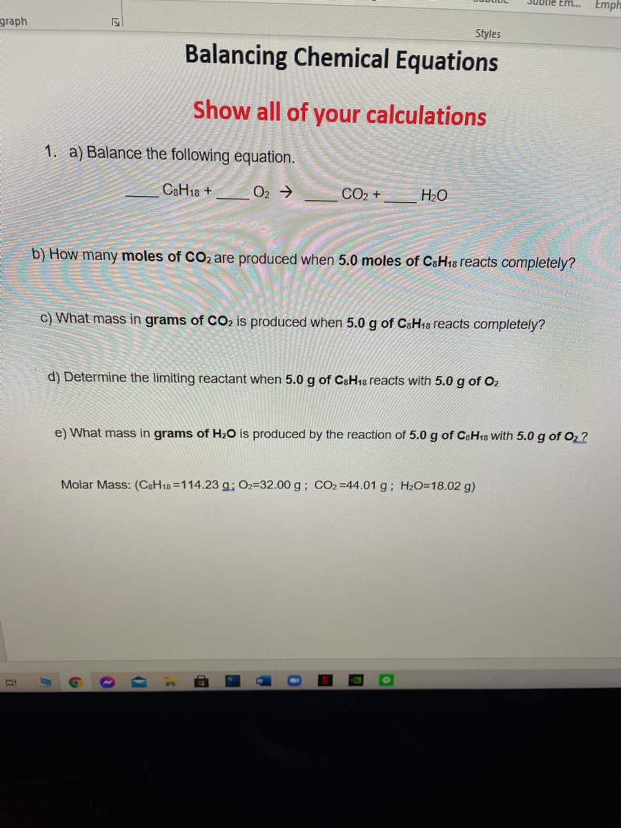 Jubtle Em...
Emph
graph
Styles
Balancing Chemical Equations
Show all of your calculations
1. a) Balance the following equation.
C&H18 +
O2 >
CO2 +
H2O
b) How many moles of CO2 are produced when 5.0 moles of C&H18 reacts completely?
c) What mass in grams of CO2 is produced when 5.0 g of CaH18 reacts completely?
d) Determine the limiting reactant when 5.0 g of C&H18 reacts with 5.0 g of O2
e) What mass in grams of H20 is produced by the reaction of 5.0 g of C&H18 With 5.0 g of O2 ?
Molar Mass: (C&H18 =114.23 g; 02=32.00 g; CO2=44.01 g; H2O=18.02 g)
