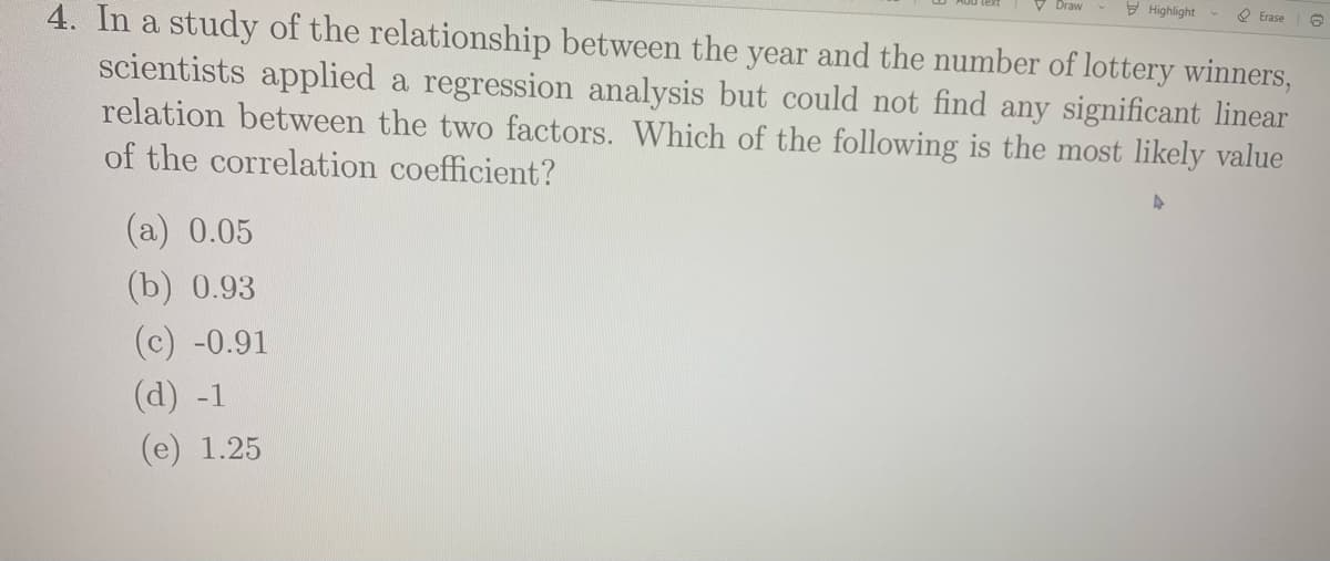 Draw
E Highlight
O Erase
4. In a study of the relationship between the year and the number of lottery winners,
scientists applied a regression analysis but could not find any significant linear
relation between the two factors. Which of the following is the most likely value
of the correlation coefficient?
(а) 0.05
(b) 0.93
(c) -0.91
(d) -1
(е) 1.25
