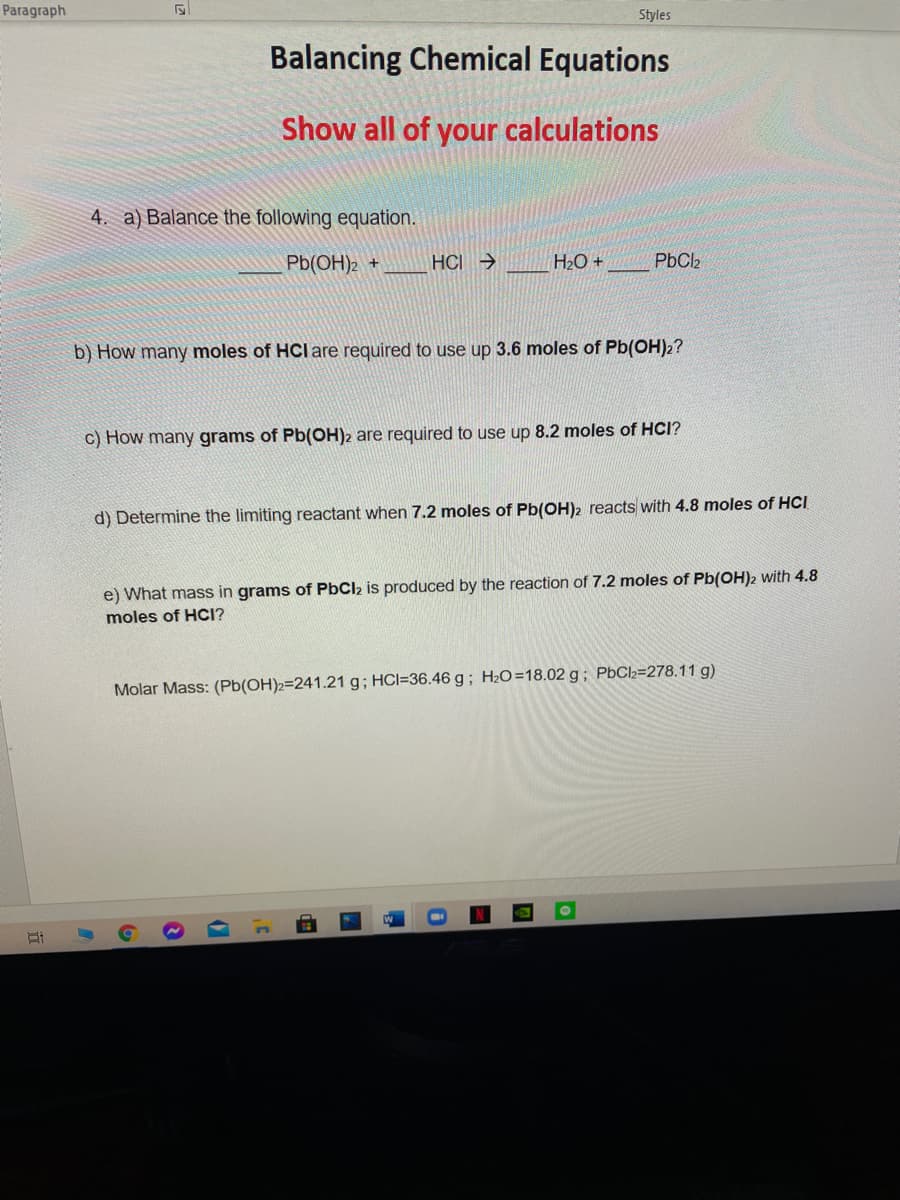 Paragraph
Styles
Balancing Chemical Equations
Show all of your calculations
4. a) Balance the following equation.
Pb(OH)2 +
HCI →
H2O +
PbCl2
b) How many moles of HClare required to use up 3.6 moles of Pb(OH)2?
c) How many grams of Pb(OH)2 are required to use up 8.2 moles of HCI?
d) Determine the limiting reactant when 7.2 moles of Pb(OH)2 reacts with 4.8 moles of HCI
e) What mass in grams of PbClz is produced by the reaction of 7.2 moles of Pb(OH)2 with 4.8
moles of HCI?
Molar Mass: (Pb(OH)2=241.21 g; HCI=36.46 g; H2O=18.02 g; PbCl2=278.11 g)
