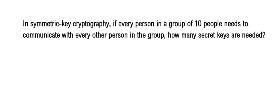 In symmetric-key cryptography, if every person in a group of 10 people needs to
communicate with every other person in the group, how many secret keys are needed?