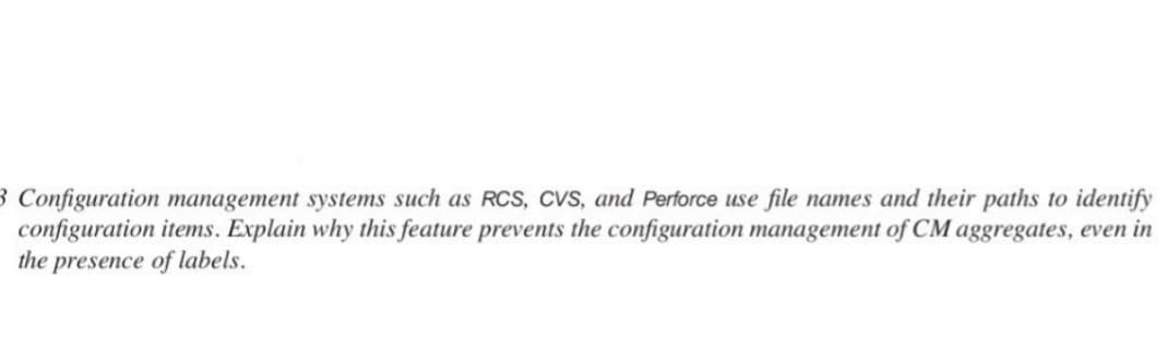 3 Configuration management systems such as RCS, CVS, and Perforce use file names and their paths to identify
configuration items. Explain why this feature prevents the configuration management of CM aggregates, even in
the presence of labels.