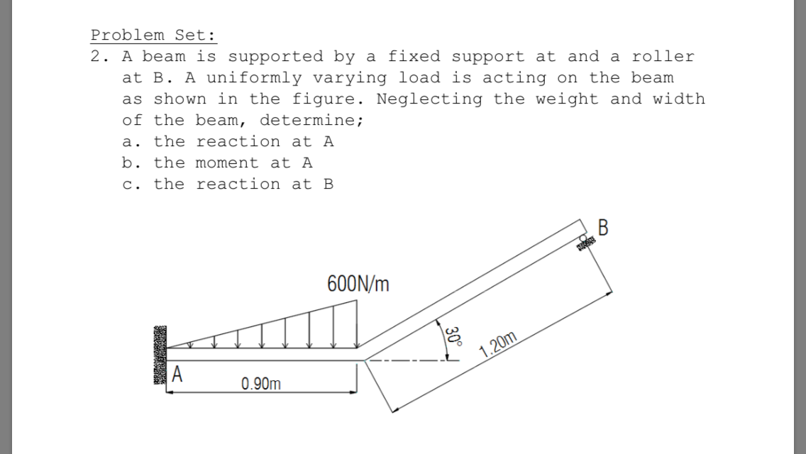 2. A beam is supported by a fixed support at and a roller
at B. A uniformly varying load is acting on the beam
as shown in the figure. Neglecting the weight and width
of the beam, determine;
a. the reaction at A
b. the moment at A
c. the reaction at B
В
600N/m
1.20m
A
0.90m
30°
