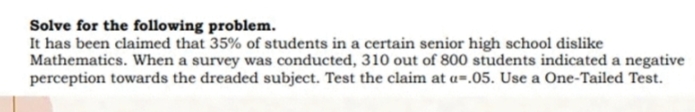 Solve for the following problem.
It has been claimed that 35% of students in a certain senior high school dislike
Mathematics. When a survey was conducted, 310 out of 800 students indicated a negative
perception towards the dreaded subject. Test the claim at a=.05. Use a One-Tailed Test.
