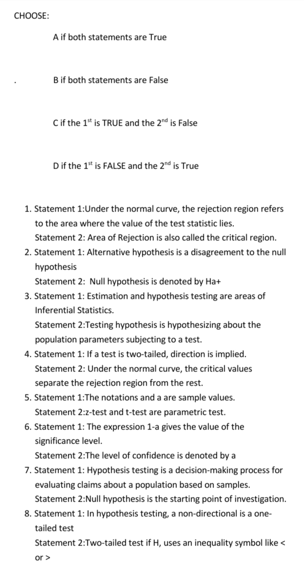 CHOOSE:
A if both statements are True
B if both statements are False
C if the 1st is TRUE and the 2nd is False
D if the 1st is FALSE and the 2nd is True
1. Statement 1:Under the normal curve, the rejection region refers
to the area where the value of the test statistic lies.
Statement 2: Area of Rejection is also called the critical region.
2. Statement 1: Alternative hypothesis is a disagreement to the null
hypothesis
Statement 2: Null hypothesis is denoted by Ha+
3. Statement 1: Estimation and hypothesis testing are areas of
Inferential Statistics.
Statement 2:Testing hypothesis is hypothesizing about the
population parameters subjecting to a test.
4. Statement 1: If a test is two-tailed, direction is implied.
Statement 2: Under the normal curve, the critical values
separate the rejection region from the rest.
5. Statement 1:The notations and a are sample values.
Statement 2:z-test and t-test are parametric test.
6. Statement 1: The expression 1-a gives the value of the
significance level.
Statement 2:The level of confidence is denoted by a
7. Statement 1: Hypothesis testing is a decision-making process for
evaluating claims about a population based on samples.
Statement 2:Null hypothesis is the starting point of investigation.
8. Statement 1: In hypothesis testing, a non-directional is a one-
tailed test
Statement 2:Two-tailed test if H, uses an inequality symbol like <
or >
