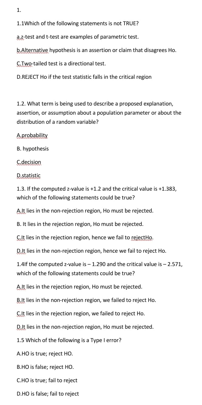 1.
1.1Which of the following statements is not TRUE?
a.z-test and t-test are examples of parametric test.
b.Alternative hypothesis is an assertion or claim that disagrees Ho.
C.Two-tailed test is a directional test.
D.REJECT Ho if the test statistic falls in the critical region
1.2. What term is being used to describe a proposed explanation,
assertion, or assumption about a population parameter or about the
distribution of a random variable?
A.probability
B. hypothesis
C.decision
D.statistic
1.3. If the computed z-value is +1.2 and the critical value is +1.383,
which of the following statements could be true?
A.It lies in the non-rejection region, Ho must be rejected.
B. It lies in the rejection region, Ho must be rejected.
C.It lies in the rejection region, hence we fail to rejectHo.
D.It lies in the non-rejection region, hence we fail to reject Ho.
1.4lf the computed z-value is - 1.290 and the critical value is – 2.571,
which of the following statements could be true?
Alt lies in the rejection region, Ho must be rejected.
B.It lies in the non-rejection region, we failed to reject Ho.
C.lt lies in the rejection region, we failed to reject Ho.
D.It lies in the non-rejection region, Ho must be rejected.
1.5 Which of the following is a Type I error?
A.HO is true; reject HO.
B.HO is false; reject HO.
C.HO is true; fail to reject
D.HO is false; fail to reject
