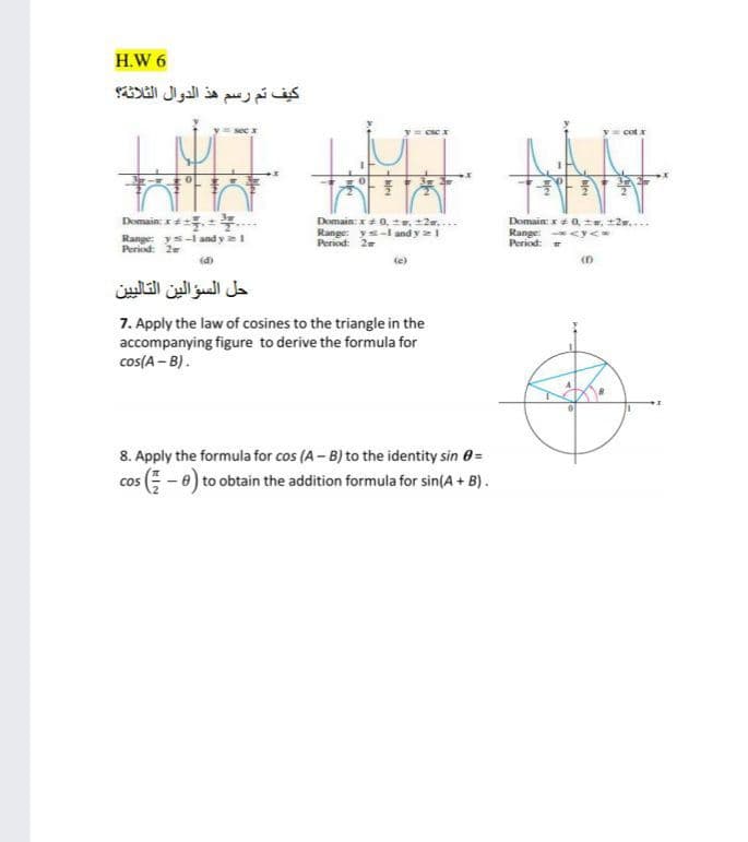 H.W 6
كيف تم رسم هذ الدوال الثلاثة؟
cot x
3T
Domain: x0, e, +2w....
Domain: 0, , +2w....
Range: <y<
Period:
Domain: x
Range: ys-1 and y e1
Period: 2
Range: y-I and y 1
Period: 2
(d)
حل السؤالين التالي ين
7. Apply the law of cosines to the triangle in the
accompanying figure to derive the formula for
cos(A – B).
8. Apply the formula for cos (A - B) to the identity sin 0=
cos E -0) to obtain the addition formula for sin(A + B).
