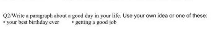 Q2/Write a paragraph about a good day in your life. Use your own idea or one of these:
• your best birthday ever
• getting a good job
