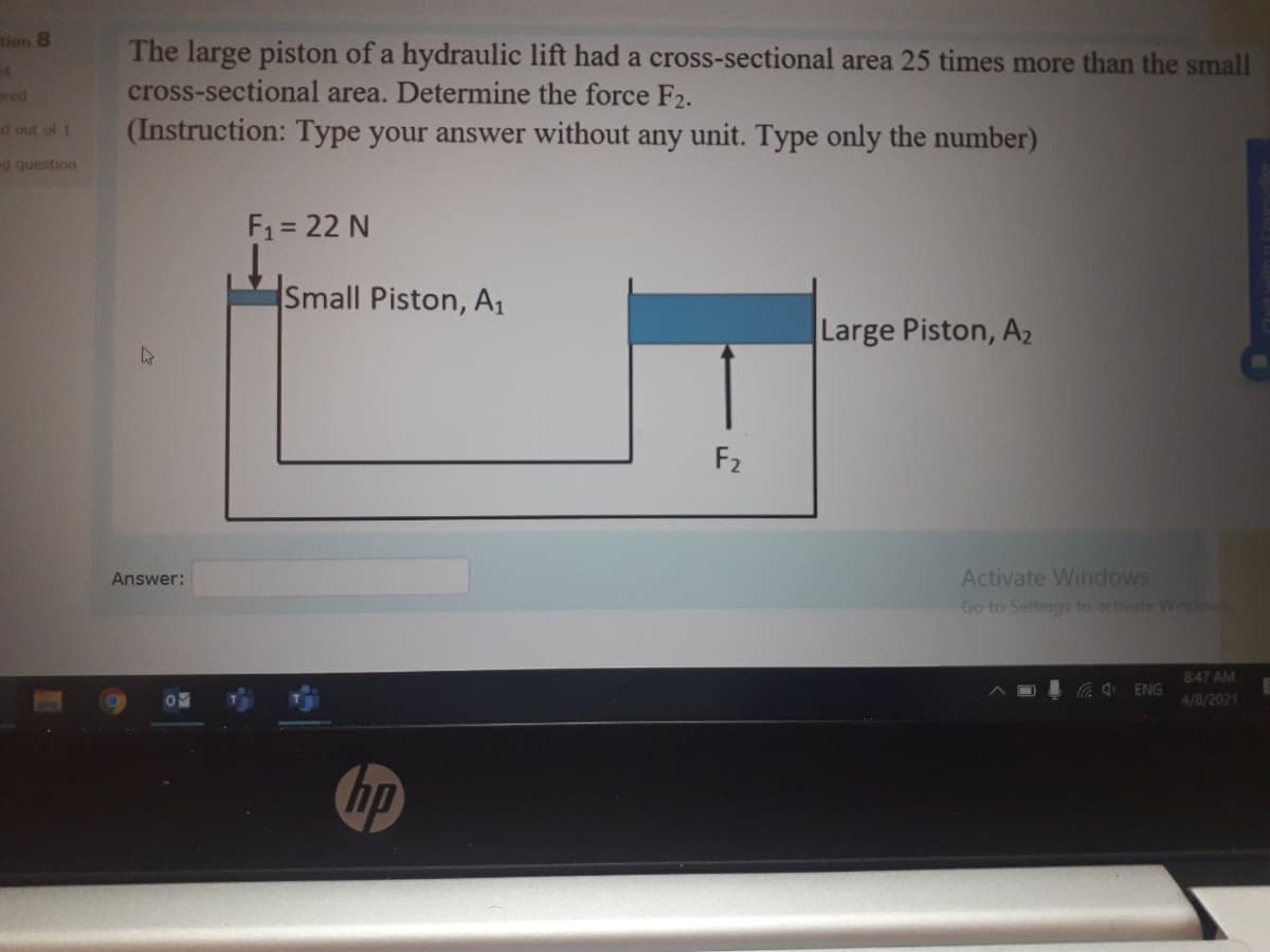 tion 8
The large piston of a hydraulic lift had a cross-sectional area 25 times more than the small
cross-sectional area. Determine the force F2.
(Instruction: Type your answer without any unit. Type only the number)
et
ered
d out of 1
g question
F1 = 22 N
Small Piston, A1
Large Piston, A2
F2
Activate Windows
Go to Settings to activate Windows
Answer:
8:47 AM
4/8/2021
hp
