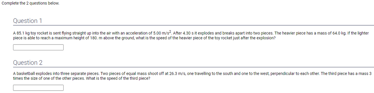 Complete the 2 questions below.
Question 1
A 85.1 kg toy rocket is sent flying straight up into the air with an acceleration of 5.00 m/s². After 4.30 s it explodes and breaks apart into two pieces. The heavier piece has a mass of 64.0 kg. If the lighter
piece is able to reach a maximum height of 180. m above the ground, what is the speed of the heavier piece of the toy rocket just after the explosion?
Question 2
A basketball explodes into three separate pieces. Two pieces of equal mass shoot off at 26.3 m/s, one travelling to the south and one to the west, perpendicular to each other. The third piece has a mass 3
times the size of one of the other pieces. What is the speed of the third piece?