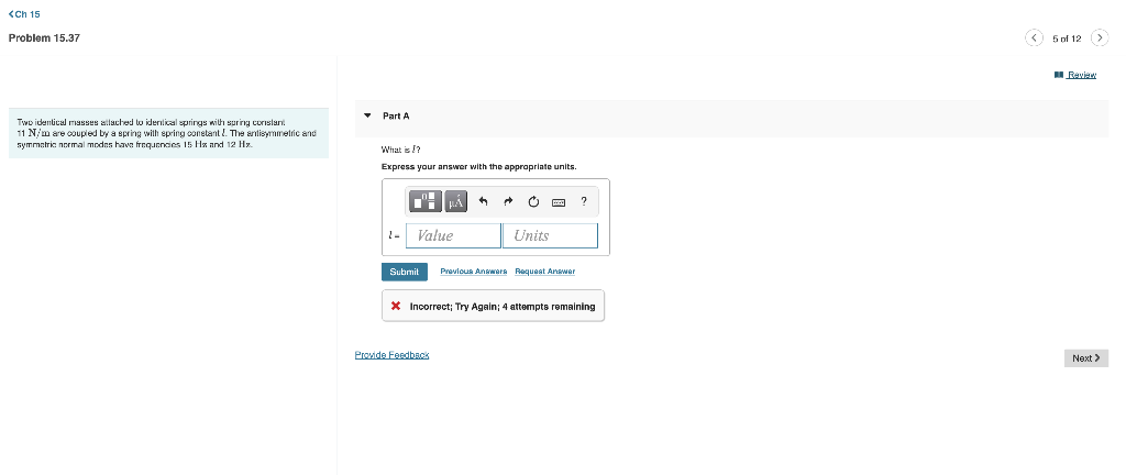 <Ch 15
Problem 15.37
Two identical masses allached to identical springs with spring constan
11 N/m are coupled by a spring with spring constant. The antisymmetric and
symmetric normal modes have frequencies 15 Hx and 12 Hy
Part A
What is?
Express your answer with the appropriate units.
Value
A
Units
Submit Previous Answers Request Answer
Provide Feedback
?
* Incorrect; Try Again; 4 attempts remaining
(< 5 of 12 (>)
Review
Next >