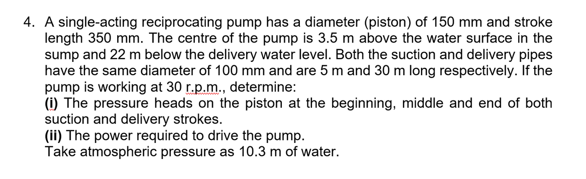 4. A single-acting reciprocating pump has a diameter (piston) of 150 mm and stroke
length 350 mm. The centre of the pump is 3.5 m above the water surface in the
sump and 22 m below the delivery water level. Both the suction and delivery pipes
have the same diameter of 100 mm and are 5 m and 30 m long respectively. If the
pump is working at 30 r.p.m., determine:
(i) The pressure heads on the piston at the beginning, middle and end of both
suction and delivery strokes.
(ii) The power required to drive the pump.
Take atmospheric pressure as 10.3 m of water.